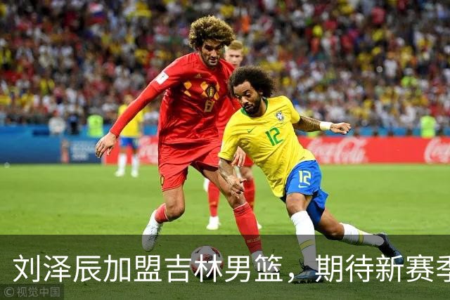 刘泽辰加盟吉林男篮，期待新赛季展现潜力